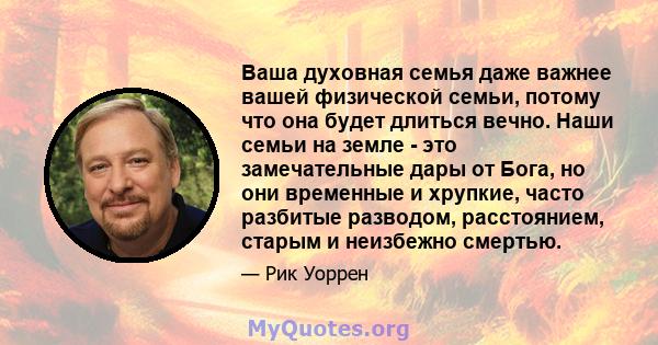 Ваша духовная семья даже важнее вашей физической семьи, потому что она будет длиться вечно. Наши семьи на земле - это замечательные дары от Бога, но они временные и хрупкие, часто разбитые разводом, расстоянием, старым