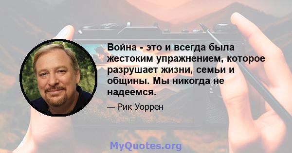 Война - это и всегда была жестоким упражнением, которое разрушает жизни, семьи и общины. Мы никогда не надеемся.