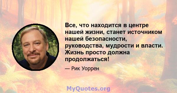 Все, что находится в центре нашей жизни, станет источником нашей безопасности, руководства, мудрости и власти. Жизнь просто должна продолжаться!