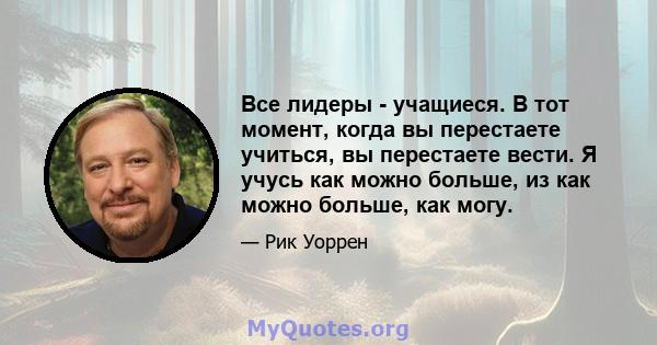 Все лидеры - учащиеся. В тот момент, когда вы перестаете учиться, вы перестаете вести. Я учусь как можно больше, из как можно больше, как могу.