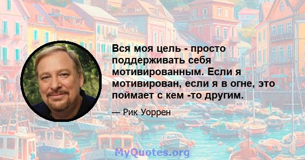 Вся моя цель - просто поддерживать себя мотивированным. Если я мотивирован, если я в огне, это поймает с кем -то другим.