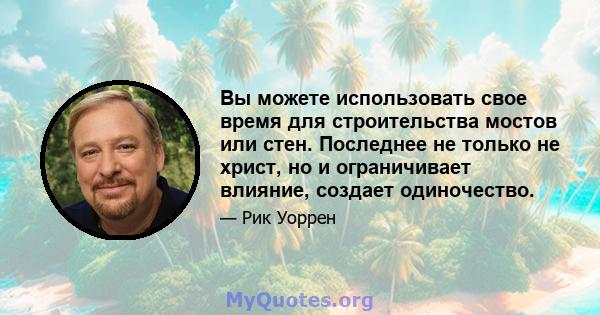 Вы можете использовать свое время для строительства мостов или стен. Последнее не только не христ, но и ограничивает влияние, создает одиночество.