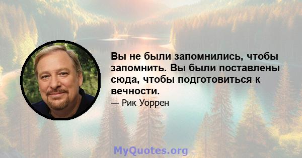 Вы не были запомнились, чтобы запомнить. Вы были поставлены сюда, чтобы подготовиться к вечности.