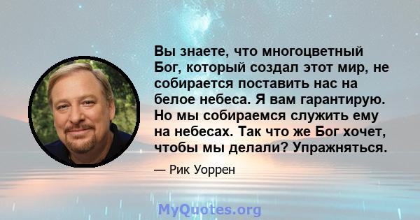 Вы знаете, что многоцветный Бог, который создал этот мир, не собирается поставить нас на белое небеса. Я вам гарантирую. Но мы собираемся служить ему на небесах. Так что же Бог хочет, чтобы мы делали? Упражняться.