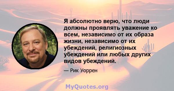 Я абсолютно верю, что люди должны проявлять уважение ко всем, независимо от их образа жизни, независимо от их убеждений, религиозных убеждений или любых других видов убеждений.