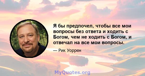 Я бы предпочел, чтобы все мои вопросы без ответа и ходить с Богом, чем не ходить с Богом, и отвечал на все мои вопросы.