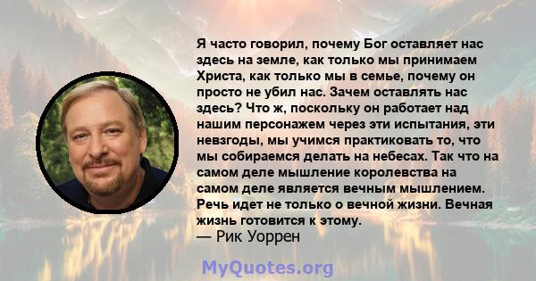 Я часто говорил, почему Бог оставляет нас здесь на земле, как только мы принимаем Христа, как только мы в семье, почему он просто не убил нас. Зачем оставлять нас здесь? Что ж, поскольку он работает над нашим персонажем 