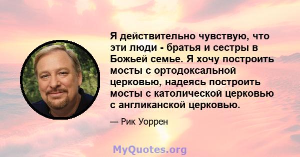 Я действительно чувствую, что эти люди - братья и сестры в Божьей семье. Я хочу построить мосты с ортодоксальной церковью, надеясь построить мосты с католической церковью с англиканской церковью.