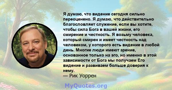 Я думаю, что видение сегодня сильно переоценено. Я думаю, что действительно благословляет служение, если вы хотите, чтобы сила Бога в вашей жизни, его смирение и честность. Я возьму человека, который смирен и имеет