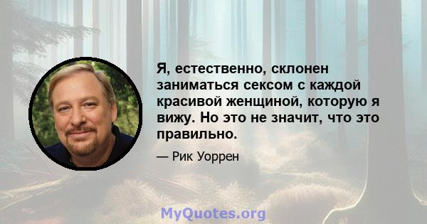 Я, естественно, склонен заниматься сексом с каждой красивой женщиной, которую я вижу. Но это не значит, что это правильно.