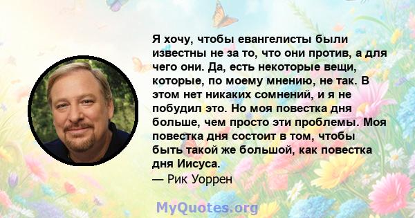 Я хочу, чтобы евангелисты были известны не за то, что они против, а для чего они. Да, есть некоторые вещи, которые, по моему мнению, не так. В этом нет никаких сомнений, и я не побудил это. Но моя повестка дня больше,