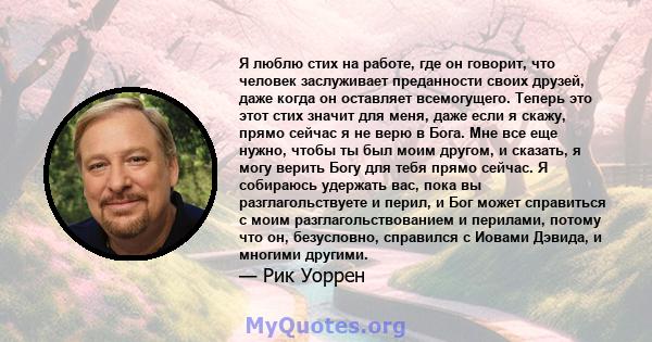 Я люблю стих на работе, где он говорит, что человек заслуживает преданности своих друзей, даже когда он оставляет всемогущего. Теперь это этот стих значит для меня, даже если я скажу, прямо сейчас я не верю в Бога. Мне