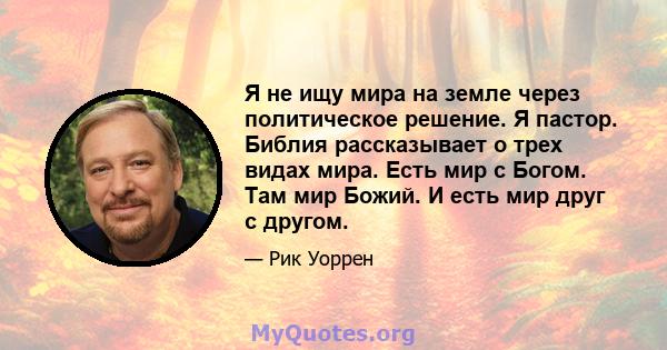 Я не ищу мира на земле через политическое решение. Я пастор. Библия рассказывает о трех видах мира. Есть мир с Богом. Там мир Божий. И есть мир друг с другом.