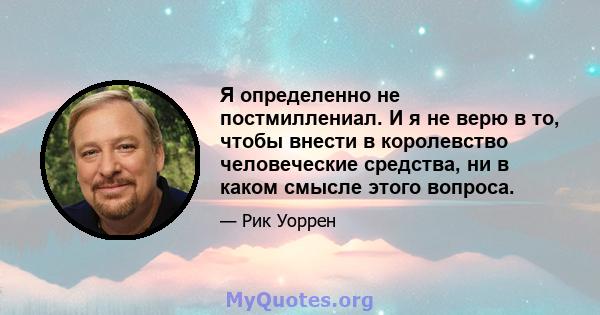 Я определенно не постмиллениал. И я не верю в то, чтобы внести в королевство человеческие средства, ни в каком смысле этого вопроса.