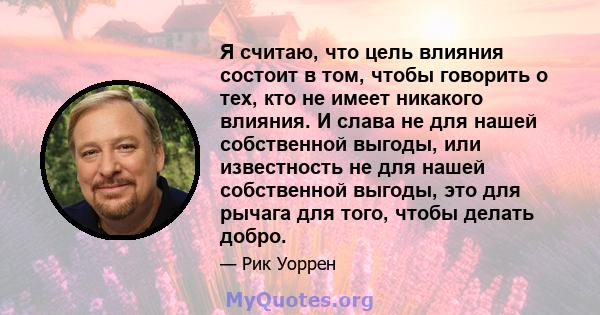 Я считаю, что цель влияния состоит в том, чтобы говорить о тех, кто не имеет никакого влияния. И слава не для нашей собственной выгоды, или известность не для нашей собственной выгоды, это для рычага для того, чтобы