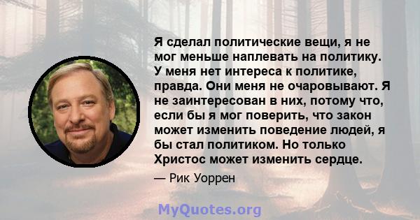 Я сделал политические вещи, я не мог меньше наплевать на политику. У меня нет интереса к политике, правда. Они меня не очаровывают. Я не заинтересован в них, потому что, если бы я мог поверить, что закон может изменить