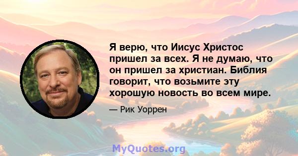 Я верю, что Иисус Христос пришел за всех. Я не думаю, что он пришел за христиан. Библия говорит, что возьмите эту хорошую новость во всем мире.