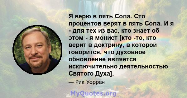 Я верю в пять Сола. Сто процентов верят в пять Сола. И я - для тех из вас, кто знает об этом - я монист [кто -то, кто верит в доктрину, в которой говорится, что духовное обновление является исключительно деятельностью