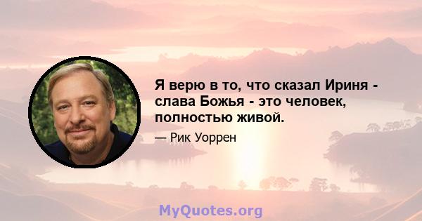 Я верю в то, что сказал Ириня - слава Божья - это человек, полностью живой.