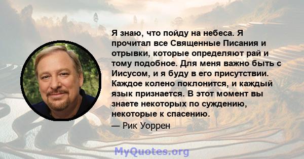 Я знаю, что пойду на небеса. Я прочитал все Священные Писания и отрывки, которые определяют рай и тому подобное. Для меня важно быть с Иисусом, и я буду в его присутствии. Каждое колено поклонится, и каждый язык