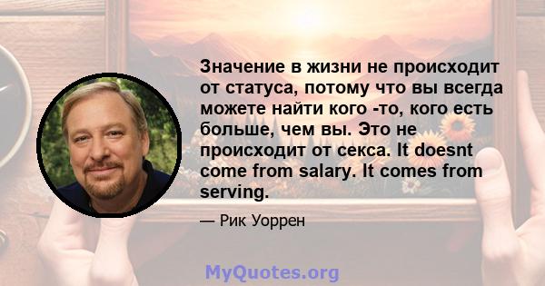 Значение в жизни не происходит от статуса, потому что вы всегда можете найти кого -то, кого есть больше, чем вы. Это не происходит от секса. It doesnt come from salary. It comes from serving.