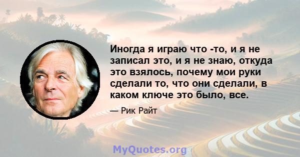 Иногда я играю что -то, и я не записал это, и я не знаю, откуда это взялось, почему мои руки сделали то, что они сделали, в каком ключе это было, все.