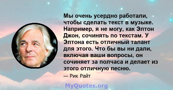 Мы очень усердно работали, чтобы сделать текст в музыке. Например, я не могу, как Элтон Джон, сочинять по текстам. У Элтона есть отличный талант для этого. Что бы вы ни дали, включая ваши вопросы, он сочиняет за полчаса 