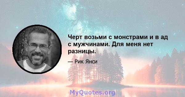 Черт возьми с монстрами и в ад с мужчинами. Для меня нет разницы.