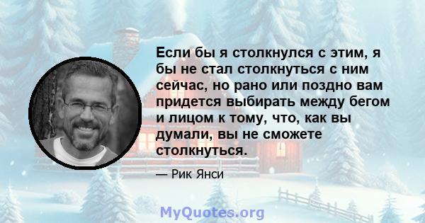 Если бы я столкнулся с этим, я бы не стал столкнуться с ним сейчас, но рано или поздно вам придется выбирать между бегом и лицом к тому, что, как вы думали, вы не сможете столкнуться.