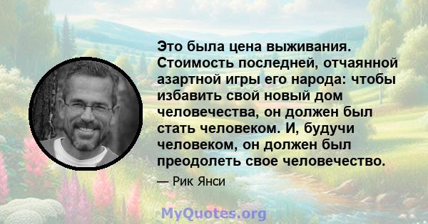 Это была цена выживания. Стоимость последней, отчаянной азартной игры его народа: чтобы избавить свой новый дом человечества, он должен был стать человеком. И, будучи человеком, он должен был преодолеть свое