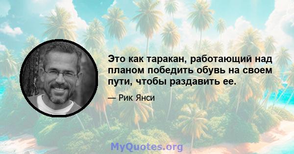 Это как таракан, работающий над планом победить обувь на своем пути, чтобы раздавить ее.