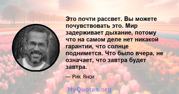 Это почти рассвет. Вы можете почувствовать это. Мир задерживает дыхание, потому что на самом деле нет никакой гарантии, что солнце поднимется. Что было вчера, не означает, что завтра будет завтра.