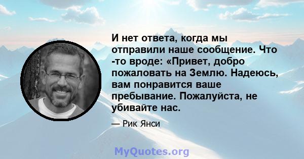 И нет ответа, когда мы отправили наше сообщение. Что -то вроде: «Привет, добро пожаловать на Землю. Надеюсь, вам понравится ваше пребывание. Пожалуйста, не убивайте нас.