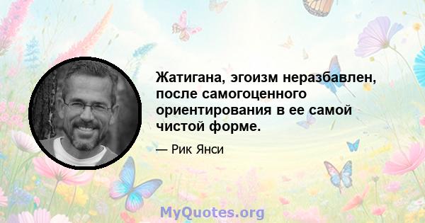 Жатигана, эгоизм неразбавлен, после самогоценного ориентирования в ее самой чистой форме.