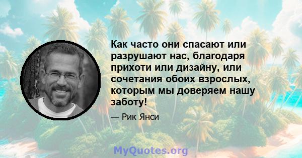 Как часто они спасают или разрушают нас, благодаря прихоти или дизайну, или сочетания обоих взрослых, которым мы доверяем нашу заботу!