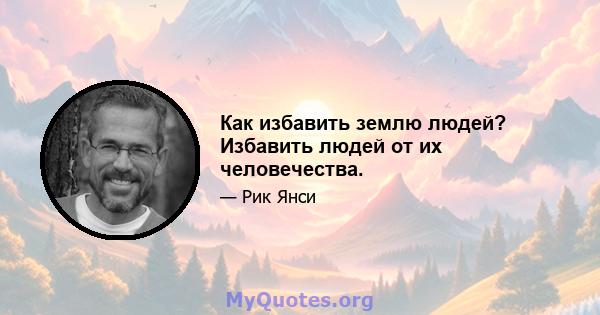 Как избавить землю людей? Избавить людей от их человечества.