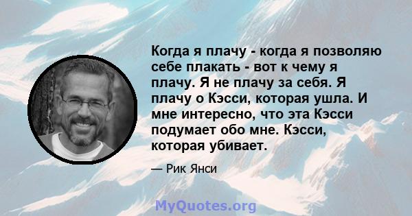 Когда я плачу - когда я позволяю себе плакать - вот к чему я плачу. Я не плачу за себя. Я плачу о Кэсси, которая ушла. И мне интересно, что эта Кэсси подумает обо мне. Кэсси, которая убивает.