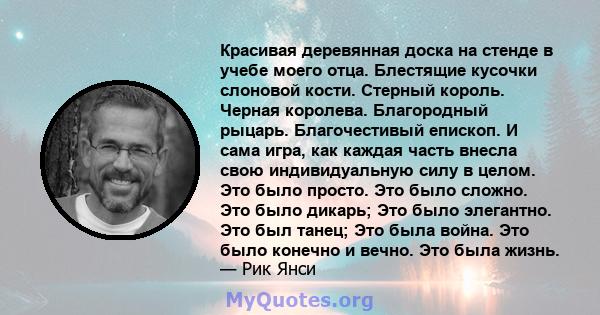 Красивая деревянная доска на стенде в учебе моего отца. Блестящие кусочки слоновой кости. Стерный король. Черная королева. Благородный рыцарь. Благочестивый епископ. И сама игра, как каждая часть внесла свою