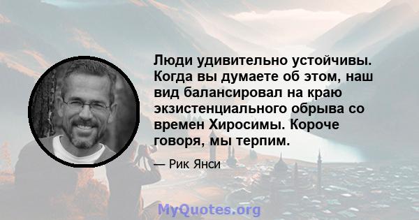 Люди удивительно устойчивы. Когда вы думаете об этом, наш вид балансировал на краю экзистенциального обрыва со времен Хиросимы. Короче говоря, мы терпим.