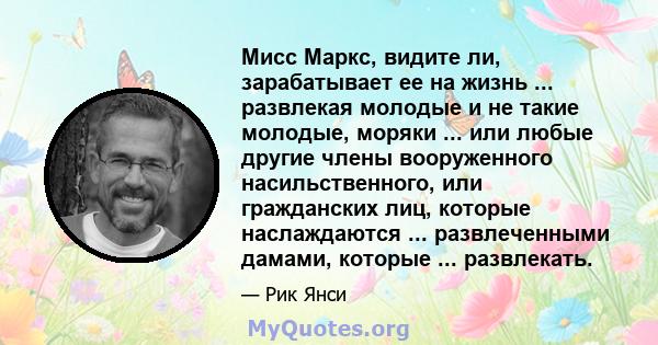 Мисс Маркс, видите ли, зарабатывает ее на жизнь ... развлекая молодые и не такие молодые, моряки ... или любые другие члены вооруженного насильственного, или гражданских лиц, которые наслаждаются ... развлеченными