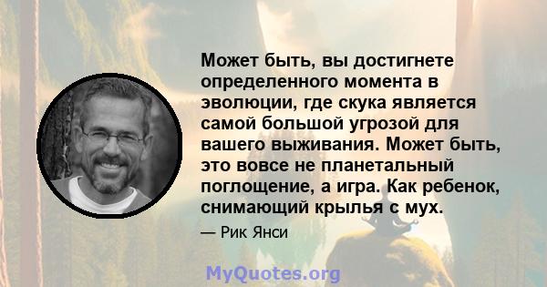 Может быть, вы достигнете определенного момента в эволюции, где скука является самой большой угрозой для вашего выживания. Может быть, это вовсе не планетальный поглощение, а игра. Как ребенок, снимающий крылья с мух.