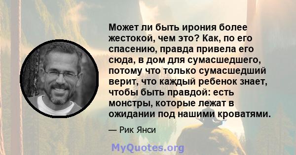 Может ли быть ирония более жестокой, чем это? Как, по его спасению, правда привела его сюда, в дом для сумасшедшего, потому что только сумасшедший верит, что каждый ребенок знает, чтобы быть правдой: есть монстры,