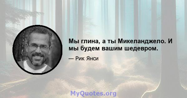 Мы глина, а ты Микеланджело. И мы будем вашим шедевром.