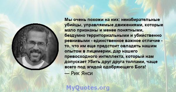 Мы очень похожи на них: неизбирательные убийцы, управляемые движениями, которые мало признаны и менее понятными, бездумно территориальными и убийственно ревнивыми - единственное важное отличие - то, что им еще предстоит 