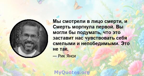 Мы смотрели в лицо смерти, и Смерть моргнула первой. Вы могли бы подумать, что это заставит нас чувствовать себя смелыми и непобедимыми. Это не так.