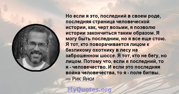 Но если я это, последний в своем роде, последняя страница человеческой истории, как, черт возьми, я позволю истории закончиться таким образом. Я могу быть последним, но я все еще стою. Я тот, кто поворачивается лицом к