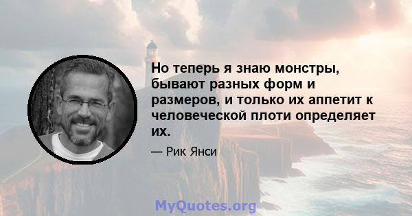 Но теперь я знаю монстры, бывают разных форм и размеров, и только их аппетит к человеческой плоти определяет их.