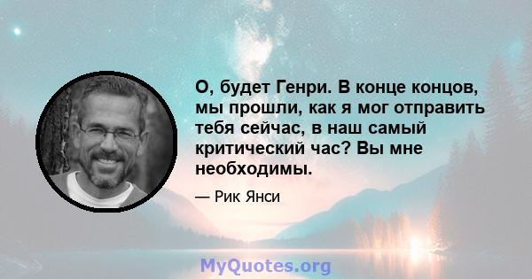 О, будет Генри. В конце концов, мы прошли, как я мог отправить тебя сейчас, в наш самый критический час? Вы мне необходимы.