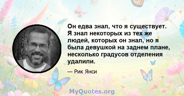 Он едва знал, что я существует. Я знал некоторых из тех же людей, которых он знал, но я была девушкой на заднем плане, несколько градусов отделения удалили.