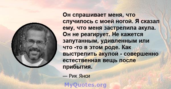 Он спрашивает меня, что случилось с моей ногой. Я сказал ему, что меня застрелила акула. Он не реагирует. Не кажется запутанным, удивленным или что -то в этом роде. Как выстрелить акулой - совершенно естественная вещь